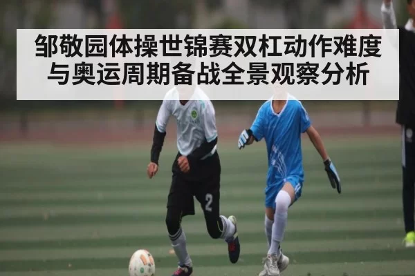 邹敬园体操世锦赛双杠动作难度与奥运周期备战全景观察分析