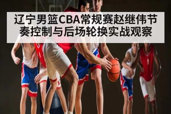 辽宁男篮CBA常规赛赵继伟节奏控制与后场轮换实战观察