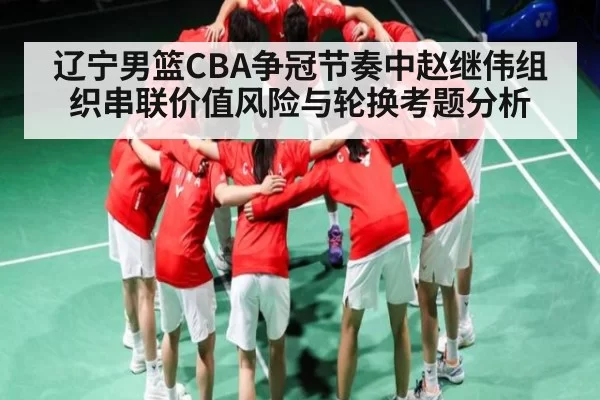 辽宁男篮CBA争冠节奏中赵继伟组织串联价值风险与轮换考题分析