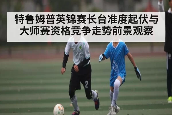 特鲁姆普英锦赛长台准度起伏与大师赛资格竞争走势前景观察