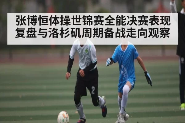 张博恒体操世锦赛全能决赛表现复盘与洛杉矶周期备战走向观察